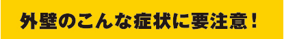 外壁のこんな症状に要注意! 外壁のこんな症状に要注意!
