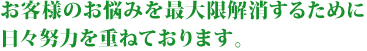 お客様のお悩みを最大限解消するために日々努力を重ねております。 お客様のお悩みを最大限解消するために日々努力を重ねております。