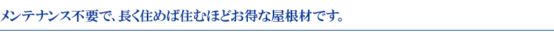 メンテナンス不要で、長く住めば住むほどお得な屋根材です。 メンテナンス不要で、長く住めば住むほどお得な屋根材です。