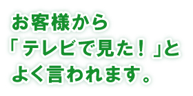 お客様から「テレビで見た!」とよく言われます。 お客様から「テレビで見た!」とよく言われます。